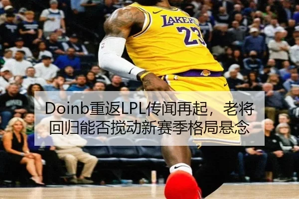 Doinb重返LPL传闻再起，老将回归能否搅动新赛季格局悬念